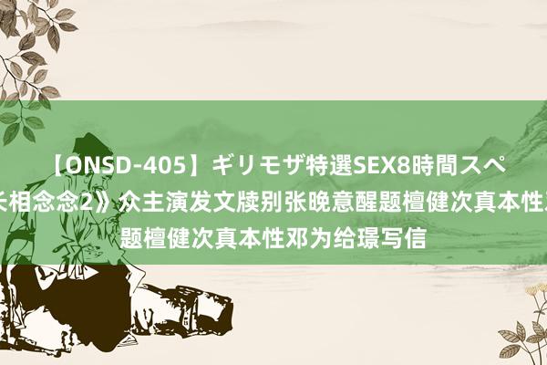 【ONSD-405】ギリモザ特選SEX8時間スペシャル 4 《长相念念2》众主演发文牍别张晚意醒题檀健次真本性邓为给璟写信