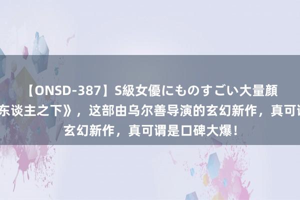 【ONSD-387】S級女優にものすごい大量顔射4時間 《异东谈主之下》，这部由乌尔善导演的玄幻新作，真可谓是口碑大爆！