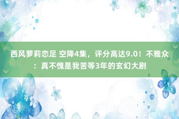 西风萝莉恋足 空降4集，评分高达9.0！不雅众：真不愧是我苦等3年的玄幻大剧