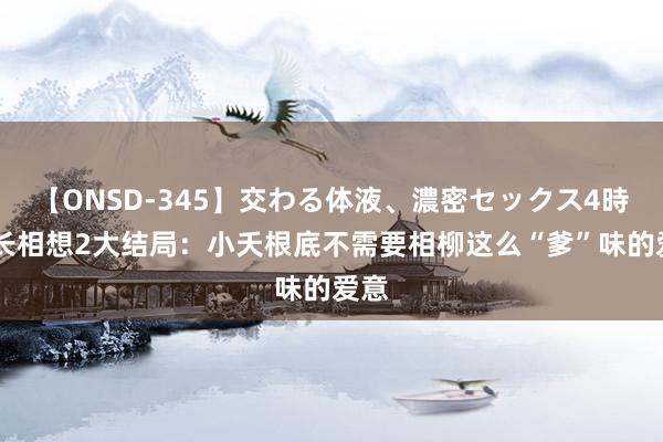 【ONSD-345】交わる体液、濃密セックス4時間 长相想2大结局：小夭根底不需要相柳这么“爹”味的爱意