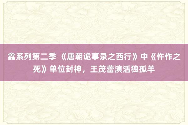 鑫系列第二季 《唐朝诡事录之西行》中《仵作之死》单位封神，王茂蕾演活独孤羊