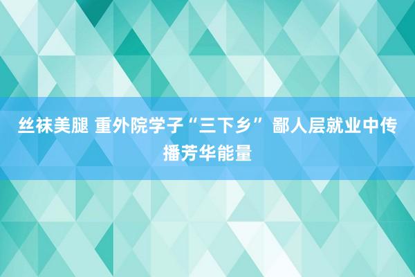 丝袜美腿 重外院学子“三下乡” 鄙人层就业中传播芳华能量