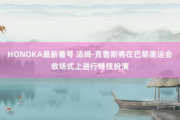 HONOKA最新番号 汤姆·克鲁斯将在巴黎奥运会收场式上进行特技扮演