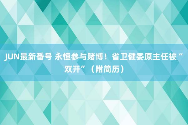 JUN最新番号 永恒参与赌博！省卫健委原主任被“双开”（附简历）