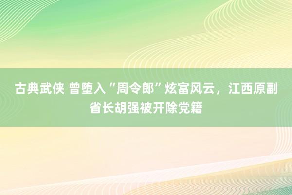 古典武侠 曾堕入“周令郎”炫富风云，江西原副省长胡强被开除党籍