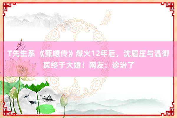 T先生系 《甄嬛传》爆火12年后，沈眉庄与温御医终于大婚！网友：诊治了