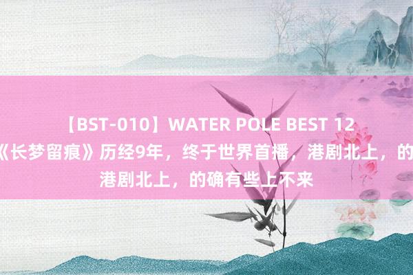 【BST-010】WATER POLE BEST 12GALs 8時間 《长梦留痕》历经9年，终于世界首播，港剧北上，的确有些上不来