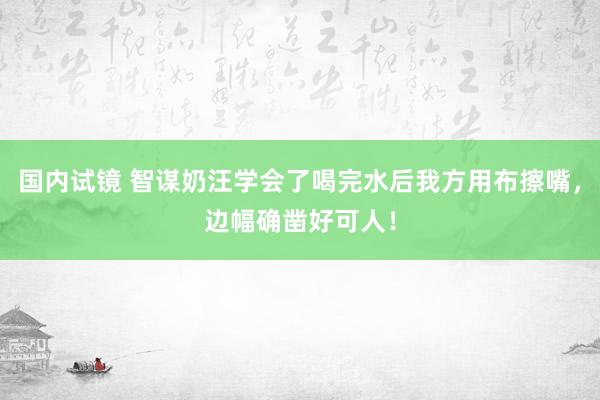 国内试镜 智谋奶汪学会了喝完水后我方用布擦嘴，边幅确凿好可人！