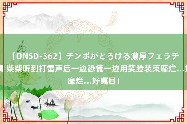 【ONSD-362】チンポがとろける濃厚フェラチオ4時間 柴柴听到打雷声后一边恐慌一边用笑脸装束靡烂...好瞩目！