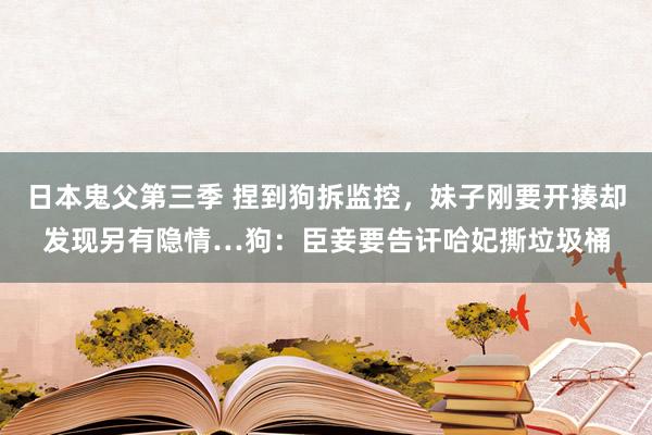 日本鬼父第三季 捏到狗拆监控，妹子刚要开揍却发现另有隐情…狗：臣妾要告讦哈妃撕垃圾桶