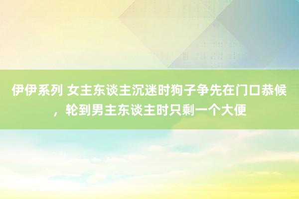 伊伊系列 女主东谈主沉迷时狗子争先在门口恭候，轮到男主东谈主时只剩一个大便