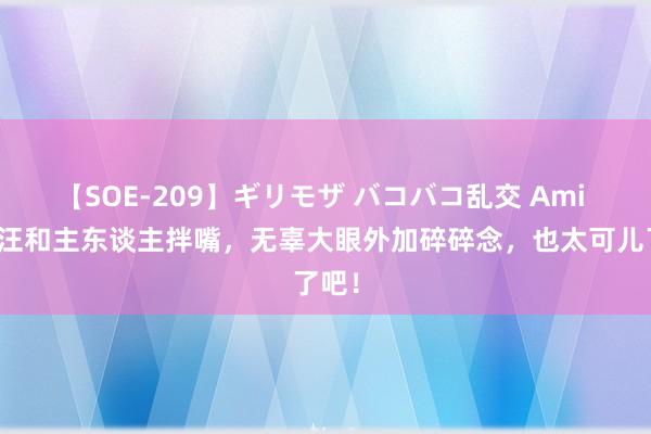 【SOE-209】ギリモザ バコバコ乱交 Ami 小奶汪和主东谈主拌嘴，无辜大眼外加碎碎念，也太可儿了吧！