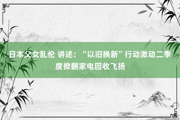 日本父女乱伦 讲述：“以旧换新”行动激动二季度掀翻家电回收飞扬