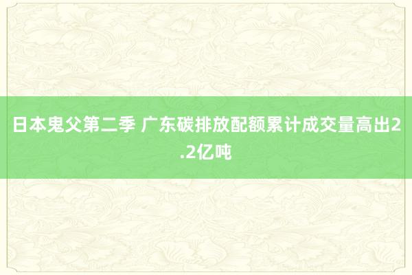 日本鬼父第二季 广东碳排放配额累计成交量高出2.2亿吨