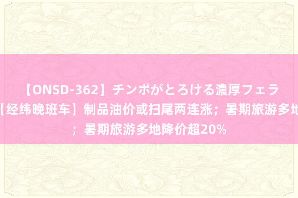 【ONSD-362】チンポがとろける濃厚フェラチオ4時間 【经纬晚班车】制品油价或扫尾两连涨；暑期旅游多地降价超20%