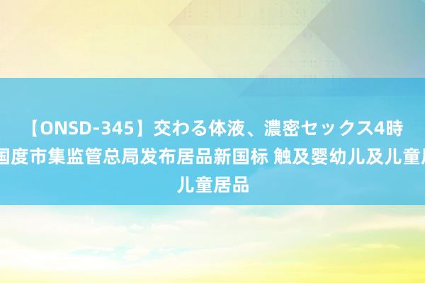 【ONSD-345】交わる体液、濃密セックス4時間 国度市集监管总局发布居品新国标 触及婴幼儿及儿童居品