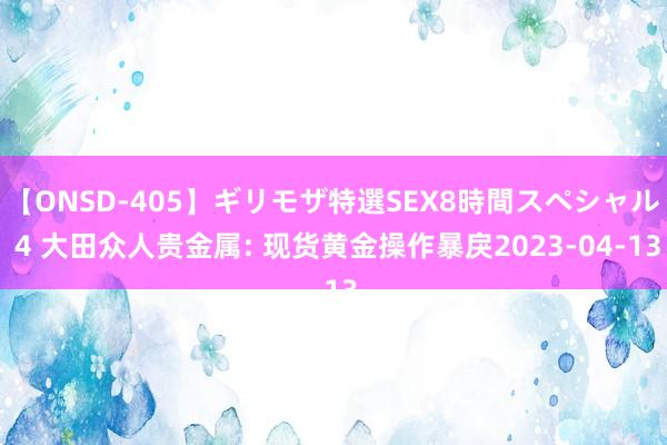 【ONSD-405】ギリモザ特選SEX8時間スペシャル 4 大田众人贵金属: 现货黄金操作暴戾2023-04-13