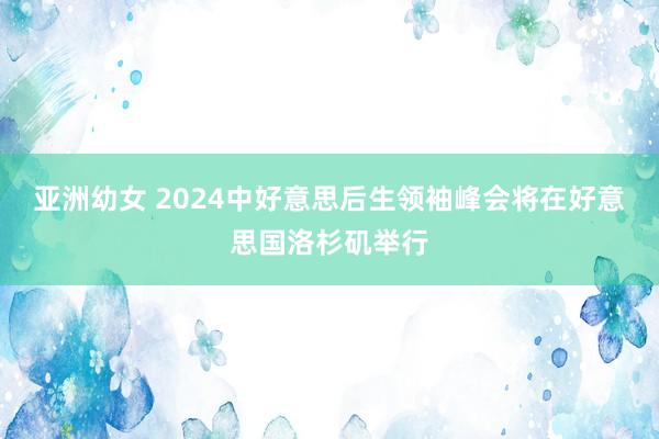 亚洲幼女 2024中好意思后生领袖峰会将在好意思国洛杉矶举行