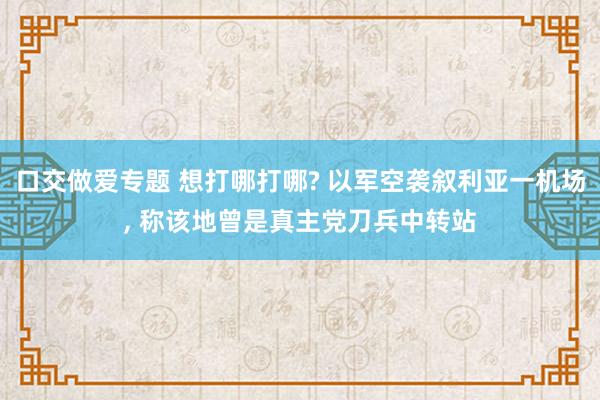 口交做爱专题 想打哪打哪? 以军空袭叙利亚一机场， 称该地曾是真主党刀兵中转站