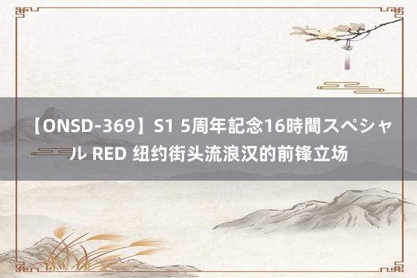 【ONSD-369】S1 5周年記念16時間スペシャル RED 纽约街头流浪汉的前锋立场