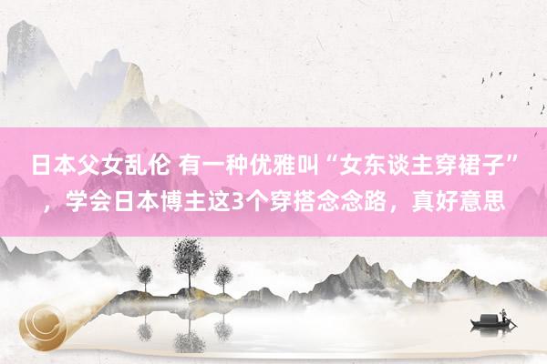 日本父女乱伦 有一种优雅叫“女东谈主穿裙子”，学会日本博主这3个穿搭念念路，真好意思