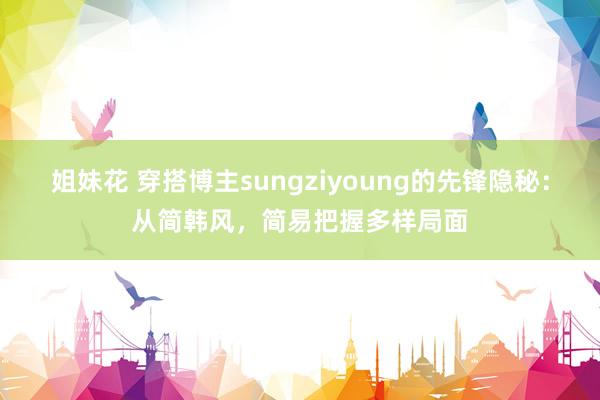 姐妹花 穿搭博主sungziyoung的先锋隐秘：从简韩风，简易把握多样局面