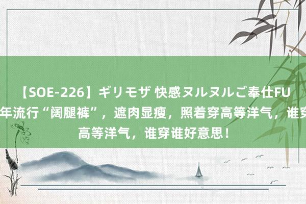 【SOE-226】ギリモザ 快感ヌルヌルご奉仕FUCK Ami 本年流行“阔腿裤”，遮肉显瘦，照着穿高等洋气，谁穿谁好意思！