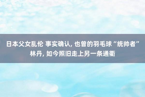 日本父女乱伦 事实确认， 也曾的羽毛球“统帅者”林丹， 如今照旧走上另一条通衢