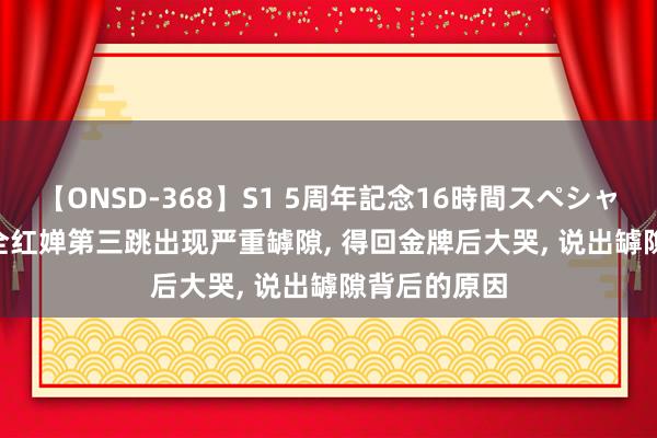 【ONSD-368】S1 5周年記念16時間スペシャル WHITE 全红婵第三跳出现严重罅隙， 得回金牌后大哭， 说出罅隙背后的原因