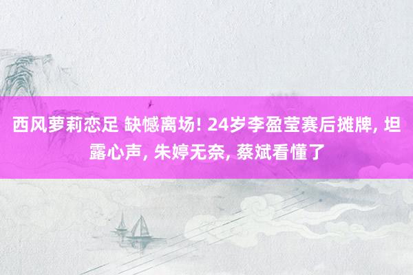 西风萝莉恋足 缺憾离场! 24岁李盈莹赛后摊牌， 坦露心声， 朱婷无奈， 蔡斌看懂了