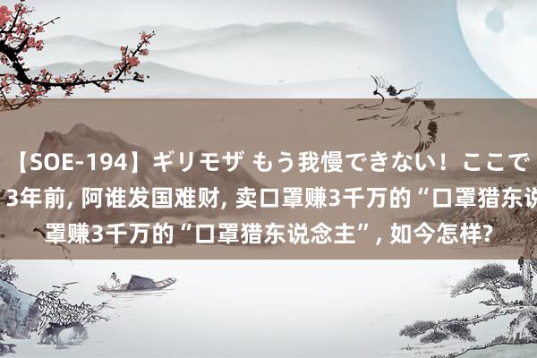 【SOE-194】ギリモザ もう我慢できない！ここでエッチしよっ Ami 3年前， 阿谁发国难财， 卖口罩赚3千万的“口罩猎东说念主”， 如今怎样?