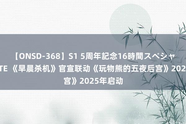 【ONSD-368】S1 5周年記念16時間スペシャル WHITE 《早晨杀机》官宣联动《玩物熊的五夜后宫》2025年启动