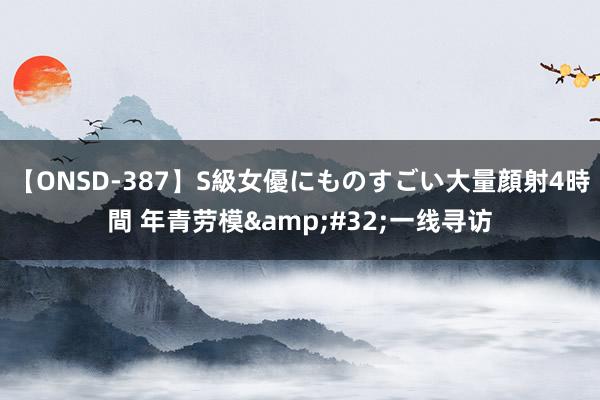 【ONSD-387】S級女優にものすごい大量顔射4時間 年青劳模&#32;一线寻访