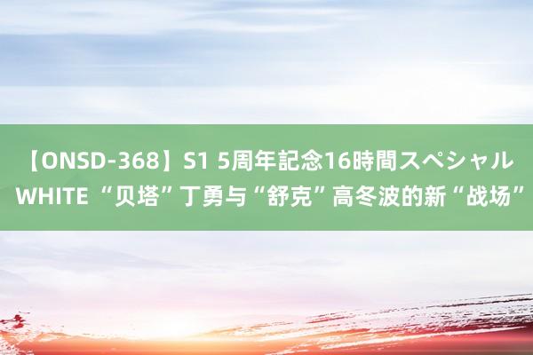 【ONSD-368】S1 5周年記念16時間スペシャル WHITE “贝塔”丁勇与“舒克”高冬波的新“战场”