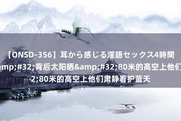 【ONSD-356】耳から感じる淫語セックス4時間 前边烟囱烤&#32;背后太阳晒&#32;80米的高空上他们肃静看护蓝天