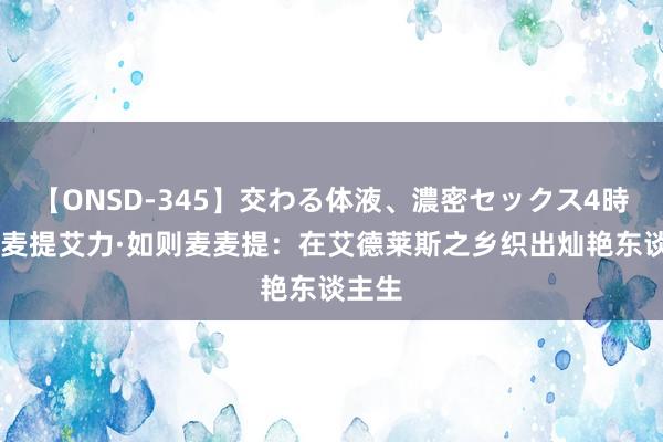 【ONSD-345】交わる体液、濃密セックス4時間 麦麦提艾力·如则麦麦提：在艾德莱斯之乡织出灿艳东谈主生