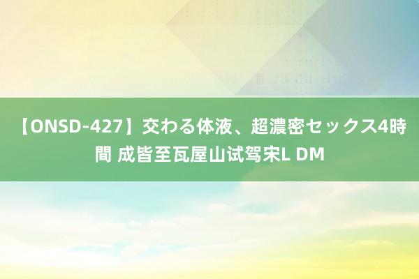 【ONSD-427】交わる体液、超濃密セックス4時間 成皆至瓦屋山试驾宋L DM