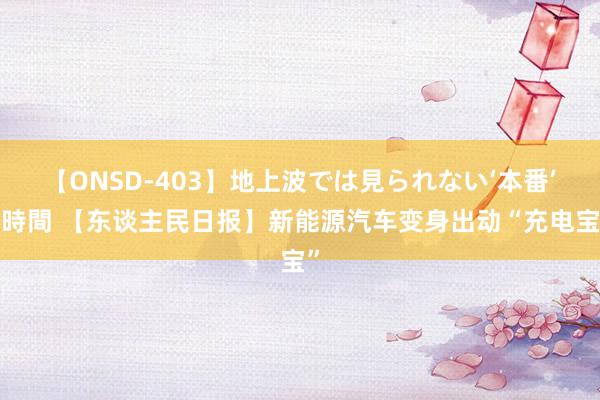 【ONSD-403】地上波では見られない‘本番’4時間 【东谈主民日报】新能源汽车变身出动“充电宝”