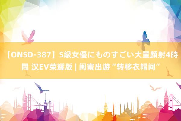 【ONSD-387】S級女優にものすごい大量顔射4時間 汉EV荣耀版 | 闺蜜出游“转移衣帽间”