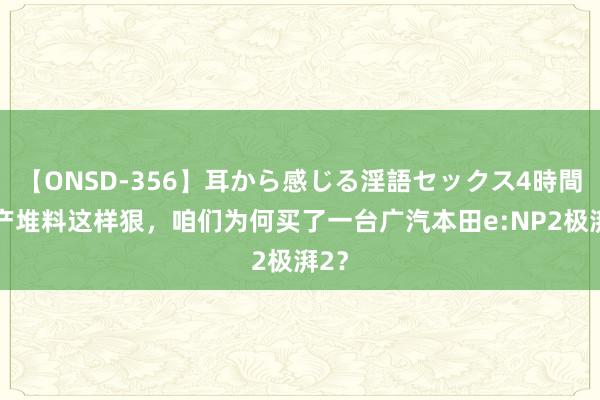 【ONSD-356】耳から感じる淫語セックス4時間 国产堆料这样狠，咱们为何买了一台广汽本田e:NP2极湃2？