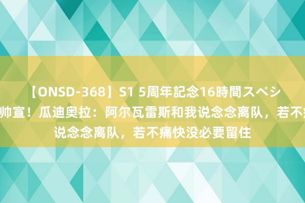 【ONSD-368】S1 5周年記念16時間スペシャル WHITE 瓜帅宣！瓜迪奥拉：阿尔瓦雷斯和我说念念离队，若不痛快没必要留住