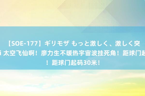 【SOE-177】ギリモザ もっと激しく、激しく突いて Ami 太空飞仙啊！廖力生不暖热宇宙波挂死角！距球门起码30米！