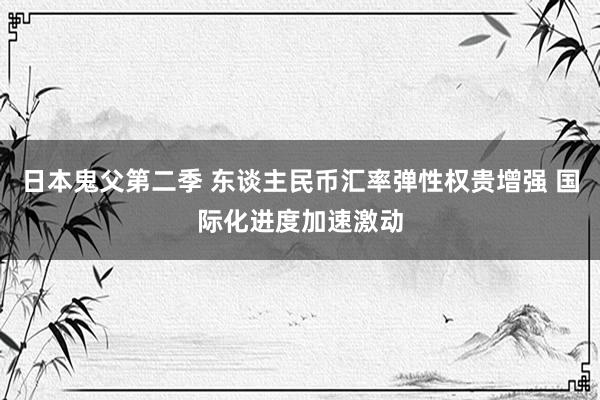 日本鬼父第二季 东谈主民币汇率弹性权贵增强 国际化进度加速激动