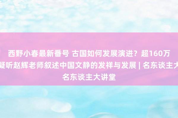 西野小春最新番号 古国如何发展演进？超160万网友凝听赵辉老师叙述中国文静的发祥与发展 | 名东谈主大讲堂