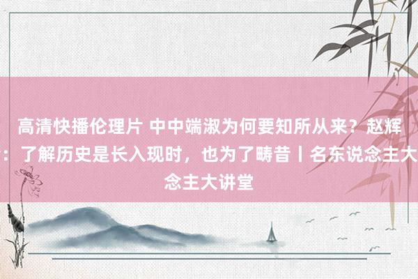 高清快播伦理片 中中端淑为何要知所从来？赵辉教会：了解历史是长入现时，也为了畴昔丨名东说念主大讲堂