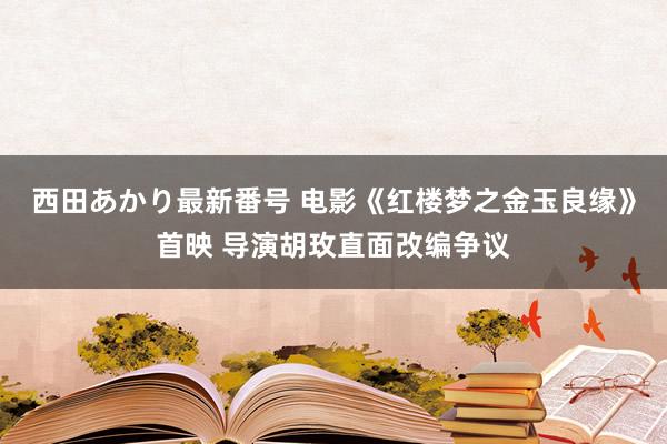 西田あかり最新番号 电影《红楼梦之金玉良缘》首映 导演胡玫直面改编争议