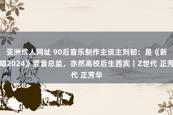 亚洲成人网址 90后音乐制作主谈主刘韧：是《新说唱2024》混音总监，亦然高校后生西宾｜Z世代 正芳华