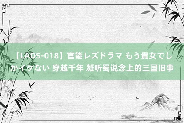 【LADS-018】官能レズドラマ もう貴女でしかイケない 穿越千年 凝听蜀说念上的三国旧事