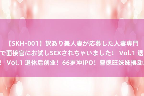 【SKH-001】訳あり美人妻が応募した人妻専門ハメ撮り秘密倶楽部で面接官にお試しSEXされちゃいました！ Vol.1 退休后创业！66岁冲IPO！曹德旺妹妹摆动成本市集！