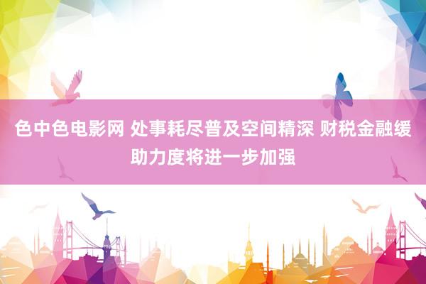 色中色电影网 处事耗尽普及空间精深 财税金融缓助力度将进一步加强